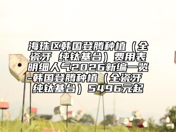海珠区韩国登腾种植（全瓷牙 纯钛基台）费用表明细人气2026新编一览-韩国登腾种植（全瓷牙 纯钛基台）5496元起