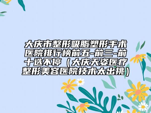 大庆市整形吸脂塑形手术医院排行榜前五-前三-前十选不停（大庆天姿医疗整形美容医院技术太出挑）