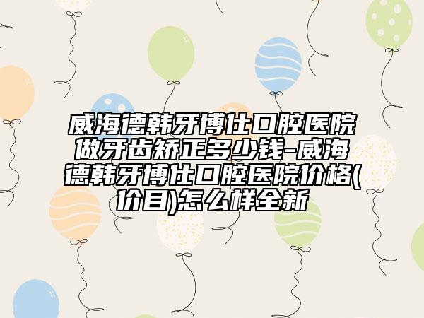 威海德韩牙博仕口腔医院做牙齿矫正多少钱-威海德韩牙博仕口腔医院价格(价目)怎么样全新