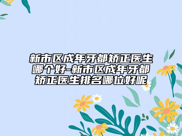 新市区成年牙都矫正医生哪个好-新市区成年牙都矫正医生排名哪位好呢