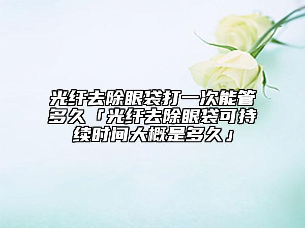 光纤去除眼袋打一次能管多久「光纤去除眼袋可持续时间大概是多久」