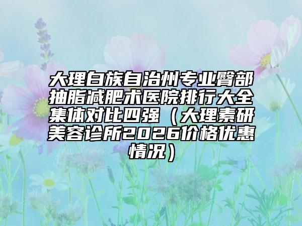 大理白族自治州专业臀部抽脂减肥术医院排行大全集体对比四强（大理素研美容诊所2026价格优惠情况）
