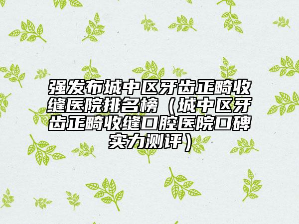 强发布城中区牙齿正畸收缝医院排名榜（城中区牙齿正畸收缝口腔医院口碑实力测评）