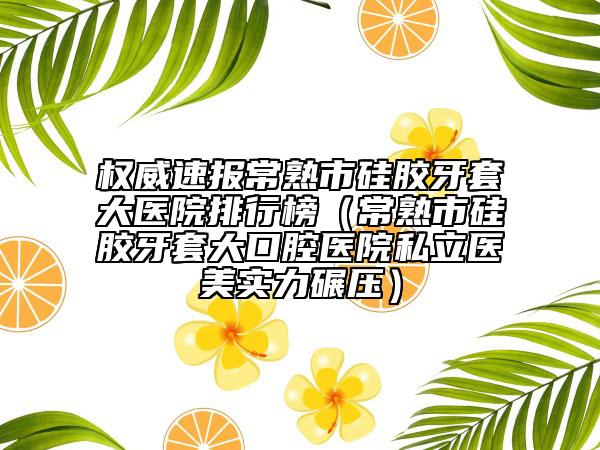 权威速报常熟市硅胶牙套大医院排行榜（常熟市硅胶牙套大口腔医院私立医美实力碾压）