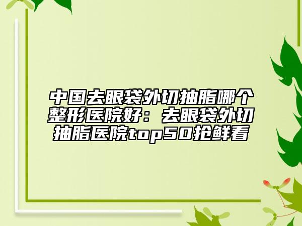 中国去眼袋外切抽脂哪个整形医院好：去眼袋外切抽脂医院top50抢鲜看