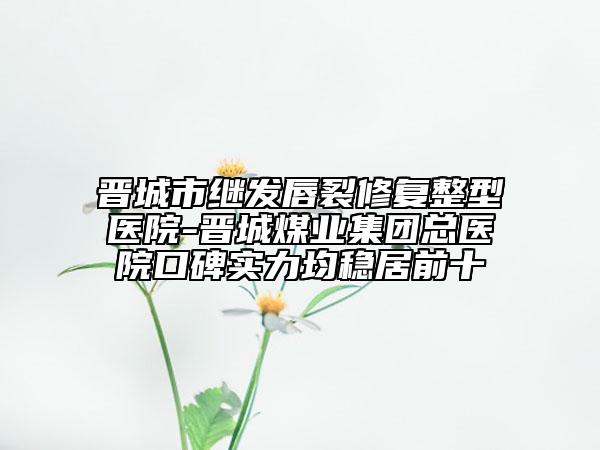 晋城市继发唇裂修复整型医院-晋城煤业集团总医院口碑实力均稳居前十