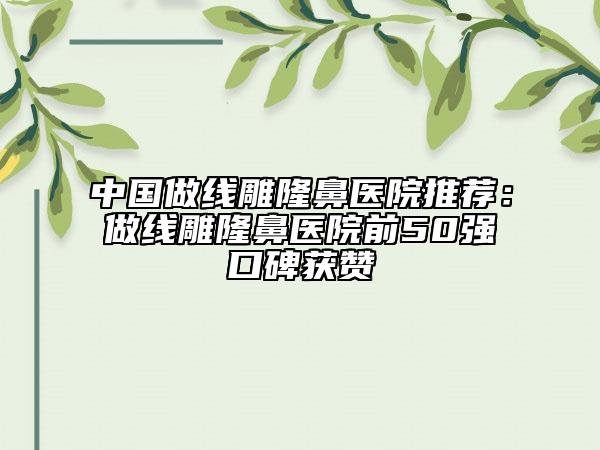 中国做线雕隆鼻医院推荐：做线雕隆鼻医院前50强口碑获赞