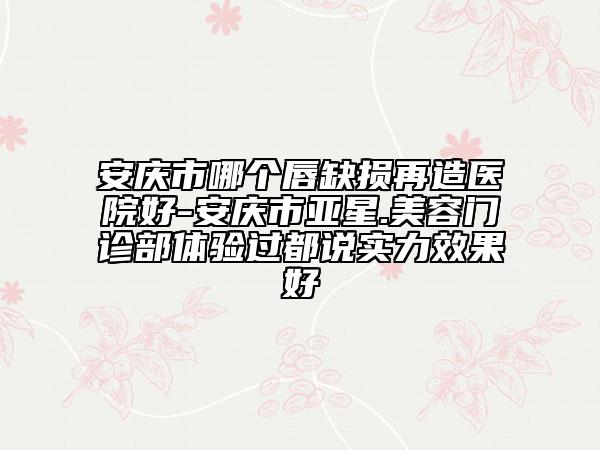 安庆市哪个唇缺损再造医院好-安庆市亚星.美容门诊部体验过都说实力效果好