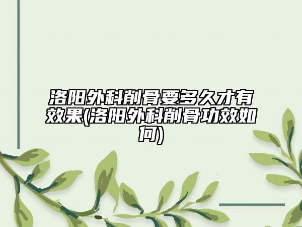 洛阳外科削骨要多久才有效果(洛阳外科削骨功效如何)