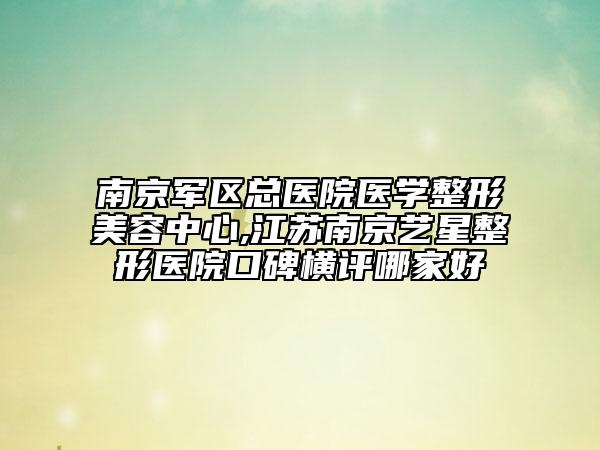 南京军区总医院医学整形美容中心,江苏南京艺星整形医院口碑横评哪家好