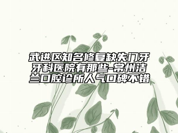 武进区知名修复缺失门牙牙科医院有那些-常州洁兰口腔诊所人气口碑不错