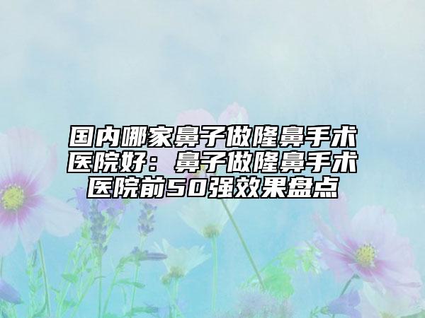 国内哪家鼻子做隆鼻手术医院好：鼻子做隆鼻手术医院前50强效果盘点