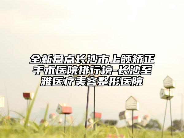 全新盘点长沙市上颌矫正手术医院排行榜-长沙至雅医疗美容整形医院