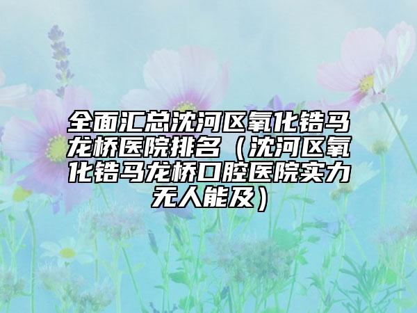 全面汇总沈河区氧化锆马龙桥医院排名（沈河区氧化锆马龙桥口腔医院实力无人能及）