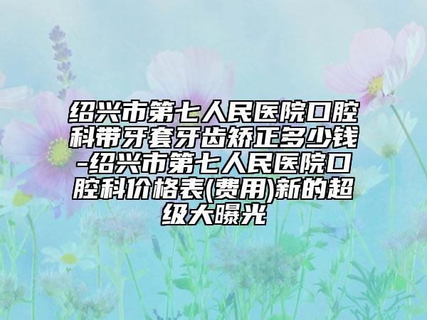 绍兴市第七人民医院口腔科带牙套牙齿矫正多少钱-绍兴市第七人民医院口腔科价格表(费用)新的超级大曝光
