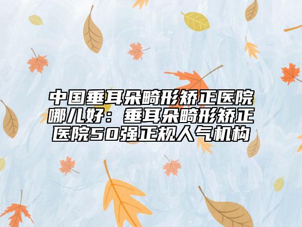 中国垂耳朵畸形矫正医院哪儿好：垂耳朵畸形矫正医院50强正规人气机构