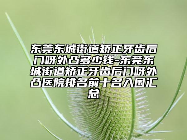 东莞东城街道矫正牙齿后门呀外凸多少钱-东莞东城街道矫正牙齿后门呀外凸医院排名前十名入围汇总