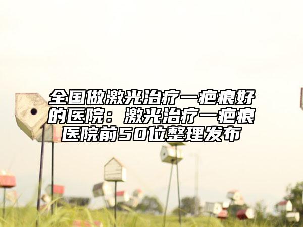 全国做激光治疗一疤痕好的医院：激光治疗一疤痕医院前50位整理发布