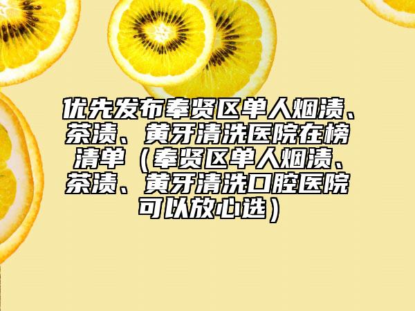 优先发布奉贤区单人烟渍、茶渍、黄牙清洗医院在榜清单（奉贤区单人烟渍、茶渍、黄牙清洗口腔医院可以放心选）