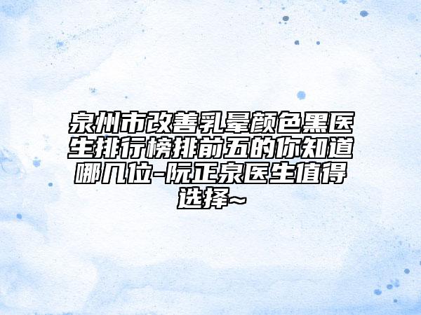 泉州市改善乳晕颜色黑医生排行榜排前五的你知道哪几位-阮正泉医生值得选择~
