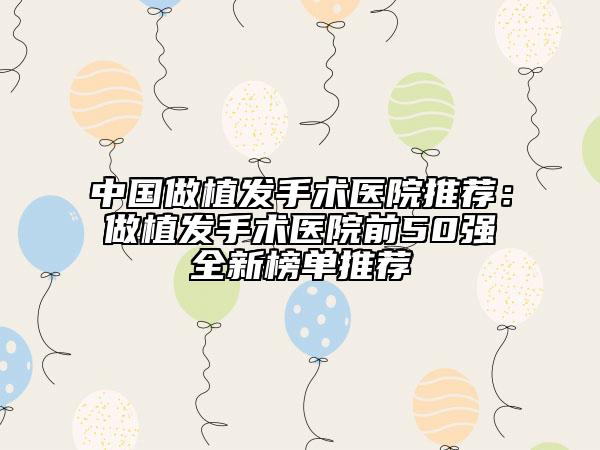 中国做植发手术医院推荐：做植发手术医院前50强全新榜单推荐