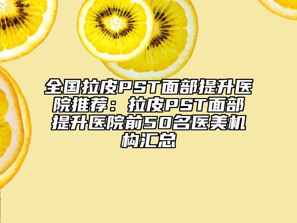全国拉皮PST面部提升医院推荐：拉皮PST面部提升医院前50名医美机构汇总