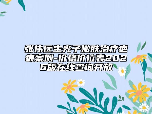 张伟医生光子嫩肤治疗疤痕案例-价格价位表2026版在线查询开放