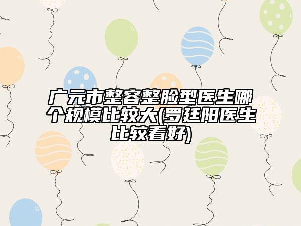 广元市整容整脸型医生哪个规模比较大(罗廷阳医生比较看好)