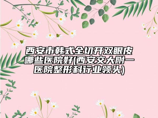 西安市韩式全切开双眼皮哪些医院好(西安交大附一医院整形科行业领头)