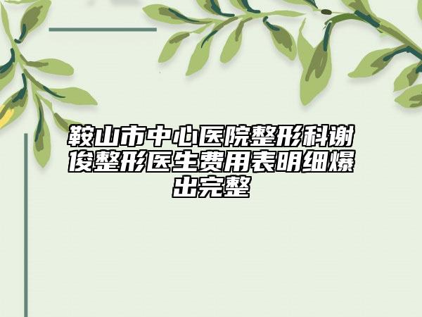 鞍山市中心医院整形科谢俊整形医生费用表明细爆出完整