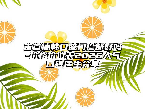 吉首德韩口腔门诊部好吗-价格价位表2026人气口碑医生分享