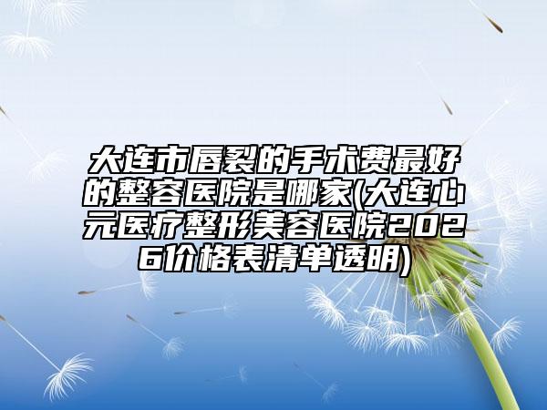 大连市唇裂的手术费最好的整容医院是哪家(大连心元医疗整形美容医院2026价格表清单透明)