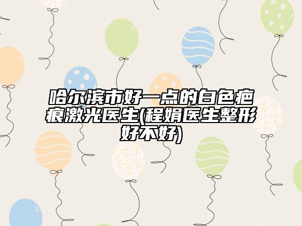 哈尔滨市好一点的白色疤痕激光医生(程娟医生整形好不好)