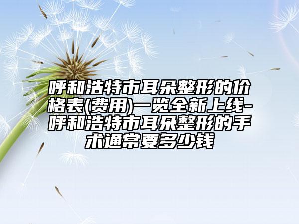 呼和浩特市耳朵整形的价格表(费用)一览全新上线-呼和浩特市耳朵整形的手术通常要多少钱