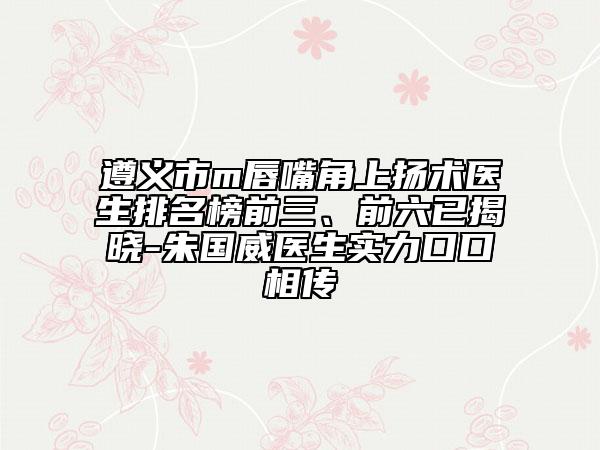 遵义市m唇嘴角上扬术医生排名榜前三、前六已揭晓-朱国威医生实力口口相传