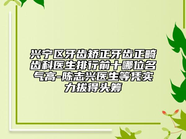 兴宁区牙齿矫正牙齿正畸齿科医生排行前十哪位名气高-陈志兴医生等凭实力拔得头筹