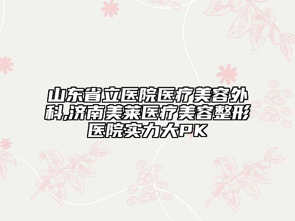 山东省立医院医疗美容外科,济南美莱医疗美容整形医院实力大PK