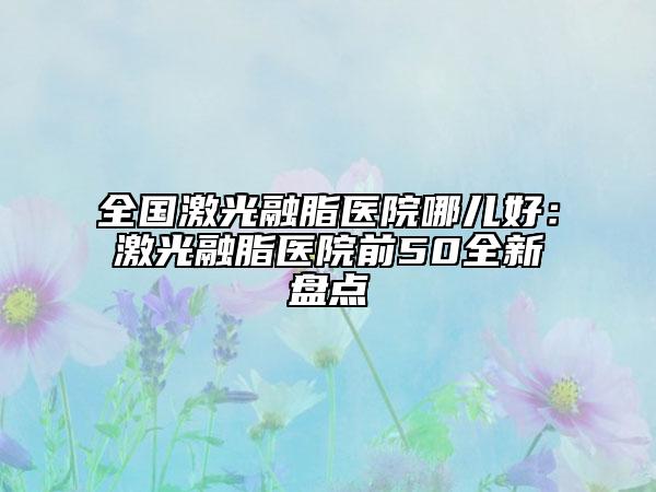 全国激光融脂医院哪儿好：激光融脂医院前50全新盘点