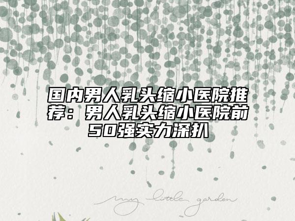 国内男人乳头缩小医院推荐：男人乳头缩小医院前50强实力深扒