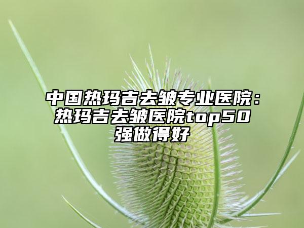 中国热玛吉去皱专业医院：热玛吉去皱医院top50强做得好