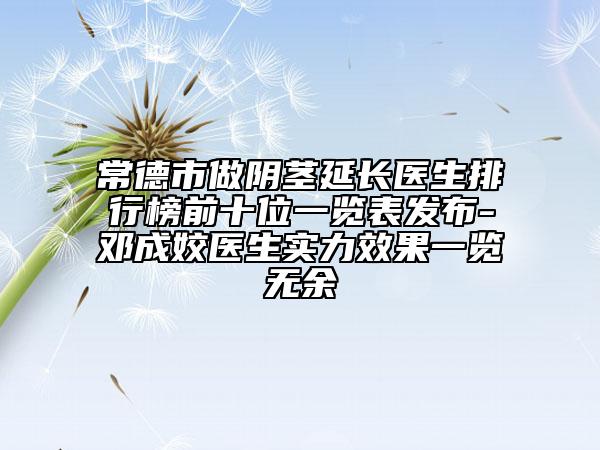 常德市做阴茎延长医生排行榜前十位一览表发布-邓成姣医生实力效果一览无余