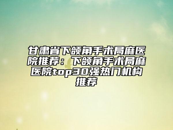 甘肃省下颌角手术局麻医院推荐：下颌角手术局麻医院top30强热门机构推荐