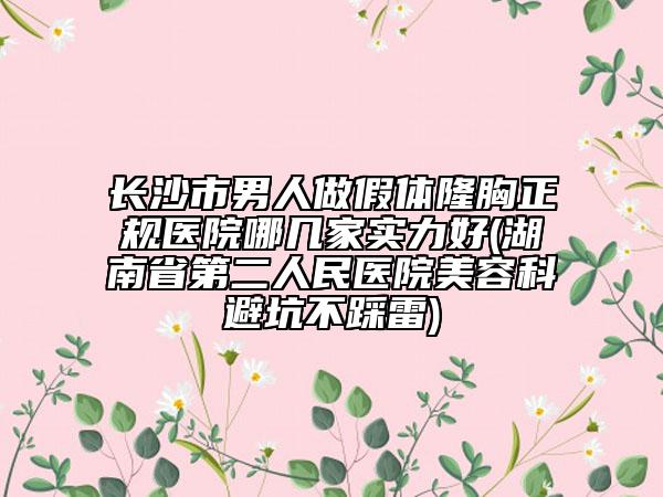 长沙市男人做假体隆胸正规医院哪几家实力好(湖南省第二人民医院美容科避坑不踩雷)