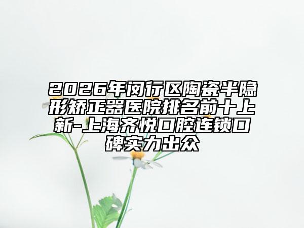 2026年闵行区陶瓷半隐形矫正器医院排名前十上新-上海齐悦口腔连锁口碑实力出众