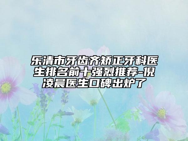 乐清市牙齿齐矫正牙科医生排名前十强烈推荐-倪凌晨医生口碑出炉了