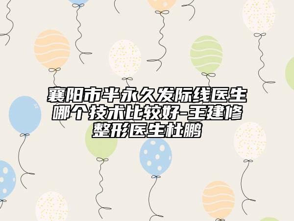 襄阳市半永久发际线医生哪个技术比较好-王建修整形医生杜鹏