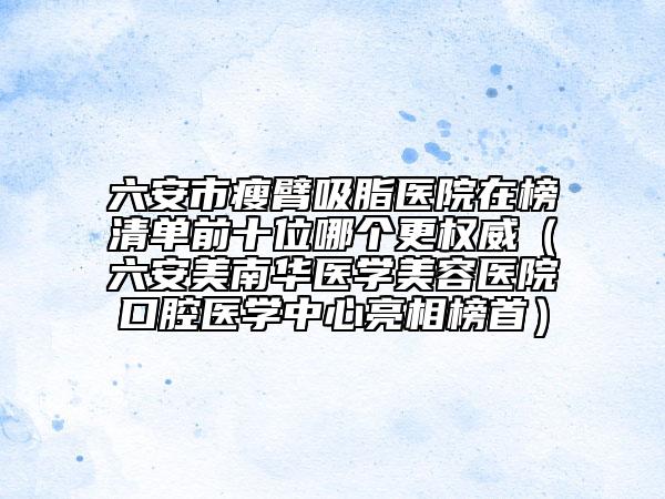 六安市瘦臂吸脂医院在榜清单前十位哪个更权威（六安美南华医学美容医院口腔医学中心亮相榜首）