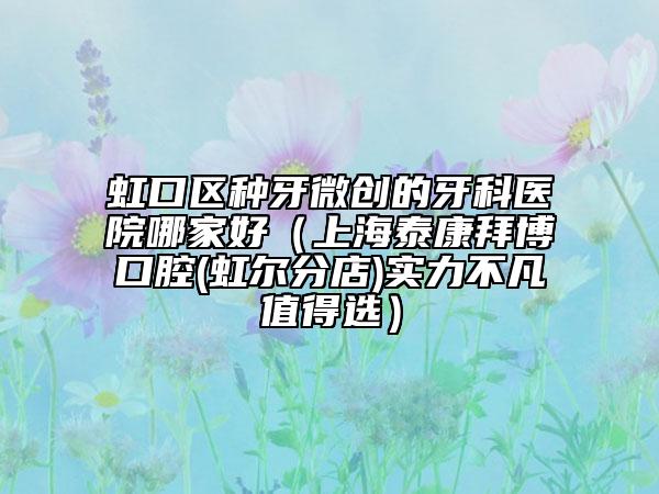 虹口区种牙微创的牙科医院哪家好（上海泰康拜博口腔(虹尔分店)实力不凡值得选）