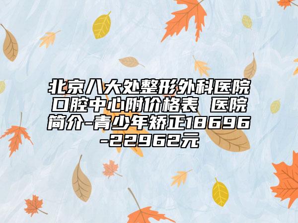 北京八大处整形外科医院口腔中心附价格表 医院简介-青少年矫正18696-22962元