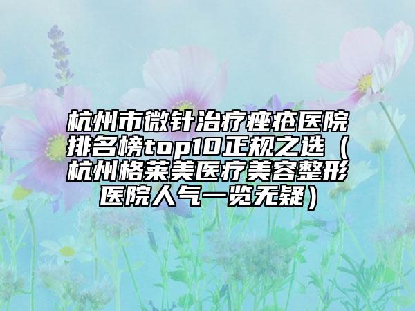 杭州市微针治疗痤疮医院排名榜top10正规之选（杭州格莱美医疗美容整形医院人气一览无疑）